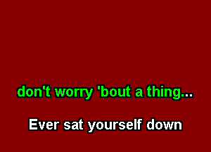 don't worry 'bout a thing...

Ever sat yourself down
