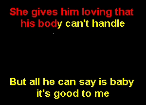 She gives him loving that
his body can't handle

But all he can say is baby
it's good to me