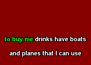 to buy me drinks have boats

and planes that I can use