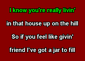 I know you're really livin'

in that house up on the hill

80 if you feel like givin'

friend We got a jar to fill
