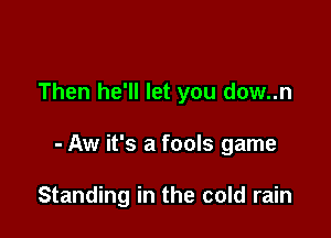 Then he'll let you dow..n

- Aw it's a fools game

Standing in the cold rain