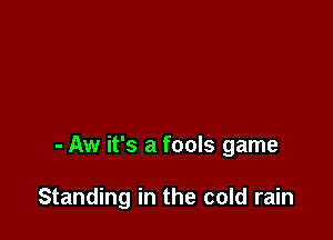 - Aw it's a fools game

Standing in the cold rain