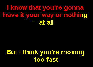 I know that you're gonna
have it your way or nothing
' ' at all

But I think you're moving
too fast