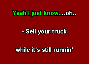 Yeah ljust know....oh..

- Sell your truck

while it's still runnin'