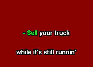 - Sell your truck

while it's still runnin'