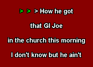 t) t' h How he got

that GI Joe

in the church this morning

I don't know but he ain't