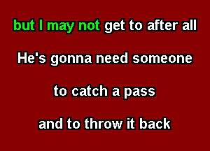 but I may not get to after all

He's gonna need someone

to catch a pass

and to throw it back