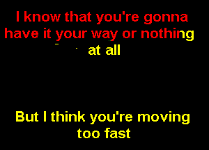 I know that you're gonna
have it your way or nothing
' ' at all

But I think you're moving
too fast