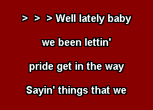 e 2) .sa Well lately baby
we been Iettin'

pride get in the way

Sayin' things that we