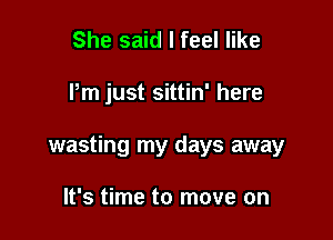 She said I feel like

Pm just sittin' here

wasting my days away

It's time to move on