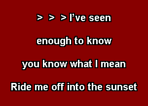 i? N,ve seen

enough to know

you know what I mean

Ride me off into the sunset