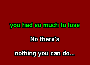 you had so much to lose

No there's

nothing you can do...