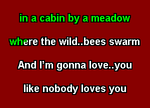 in a cabin by a meadow

where the wild..bees swarm

And Pm gonna love..you

like nobody loves you