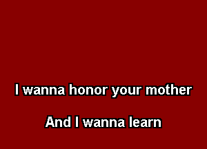 I wanna honor your mother

And I wanna learn