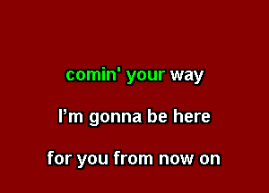 comin' your way

Pm gonna be here

for you from now on