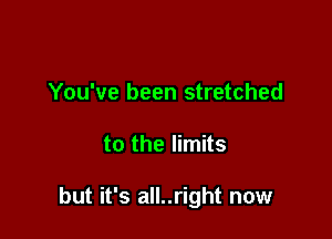 You've been stretched

to the limits

but it's all..right now