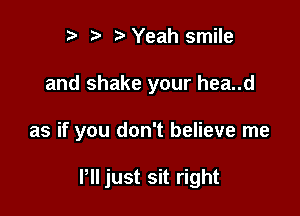 t' 2. Yeah smile
and shake your hea..d

as if you don't believe me

P just sit right
