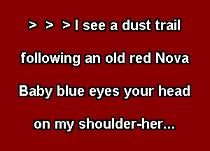 '9 r t' I see a dust trail

following an old red Nova

Baby blue eyes your head

on my shoulder-her...