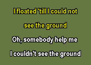 I floated 'till I could not
see the ground

0h, somebody help me

lcouldn't see the ground
