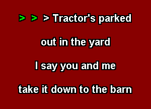 t) Tractor's parked

out in the yard

I say you and me

take it down to the barn