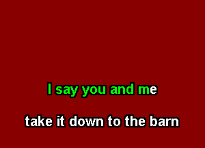 I say you and me

take it down to the barn