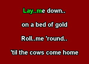 Lay..me down..

on a bed of gold

Roll..me 'round..

'til the cows come home