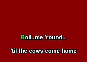 Roll..me 'round..

'til the cows come home