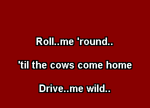 Roll..me 'round..

'til the cows come home

Drive..me wild..
