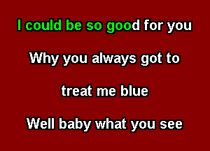 I could be so good for you
Why you always got to

treat me blue

Well baby what you see