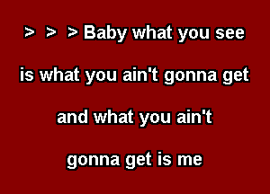 i) to t. Baby what you see

is what you ain't gonna get

and what you ain't

gonna get is me