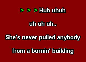 r) Huh uhuh

uh uh uh..

She's never pulled anybody

from a burnin' building