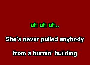 uh uh uh..

She's never pulled anybody

from a burnin' building