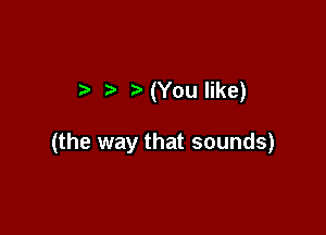 .3 ,5 (You like)

(the way that sounds)