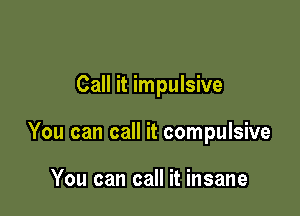 Call it impulsive

You can call it compulsive

You can call it insane