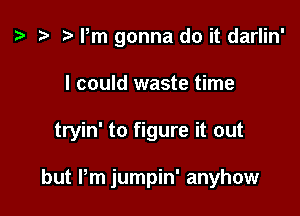 z. t) rm gonna do it darlin'

I could waste time

tryin' to figure it out

but Pm jumpin' anyhow