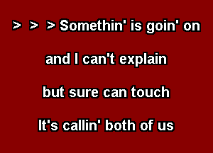 t) Somethin' is goin' on

and I can't explain

but sure can touch

It's callin' both of us