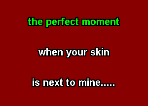 the perfect moment

when your skin

is next to mine .....