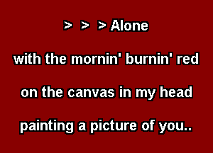 t' 2. '5' Alone
with the mornin' burnin' red

on the canvas in my head

painting a picture of you..