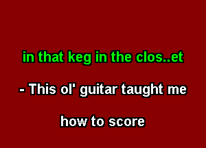 in that keg in the clos..et

- This of guitar taught me

how to score