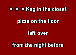 .3- re e Keg in the closet
pizza on the floor

left over

from the night before