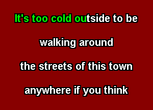 It's too cold outside to be
walking around

the streets of this town

anywhere if you think