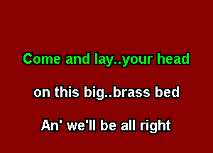 Come and lay..your head

on this big..brass bed

An' we'll be all right