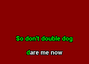 So don't double dog

dare me now