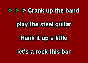 za .7! Crank up the band

play the steel guitar

Hank it up a little

let's a rock this bar