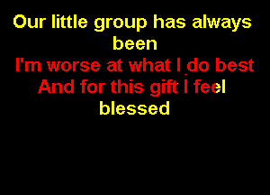 Our little group has always
been
I'm worse at what l-do best
And for this gift I feel

blessed