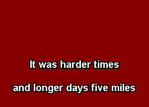 It was harder times

and longer days five miles