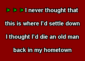 t t t I never thought that
this is where Pd settle down
I thought Pd die an old man

back in my hometown