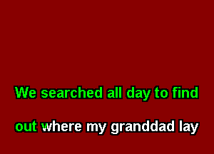 We searched all day to find

out where my granddad lay