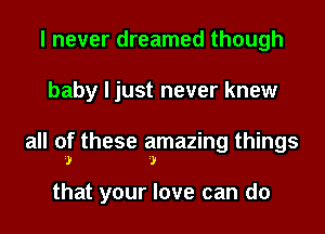 I never dreamed though
baby I just never knew
all of these amazing things

I I

that your love can do