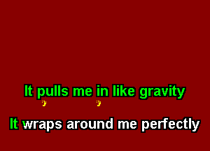 It pulls me in like gravity
.1! )

It wraps around me perfectly